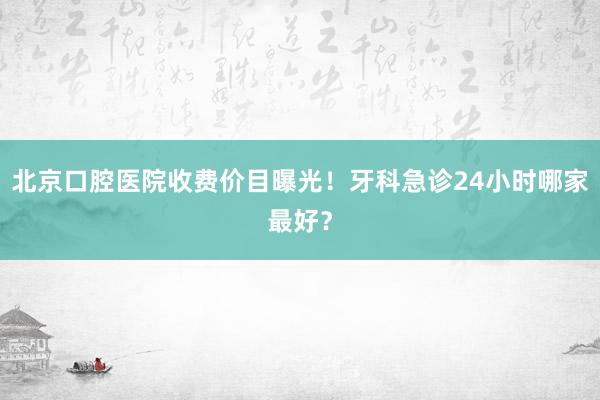 北京口腔医院收费价目曝光！牙科急诊24小时哪家最好？
