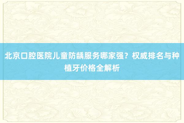 北京口腔医院儿童防龋服务哪家强？权威排名与种植牙价格全解析