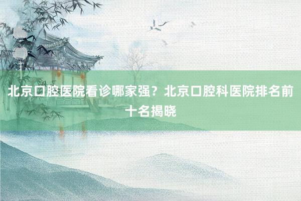 北京口腔医院看诊哪家强？北京口腔科医院排名前十名揭晓