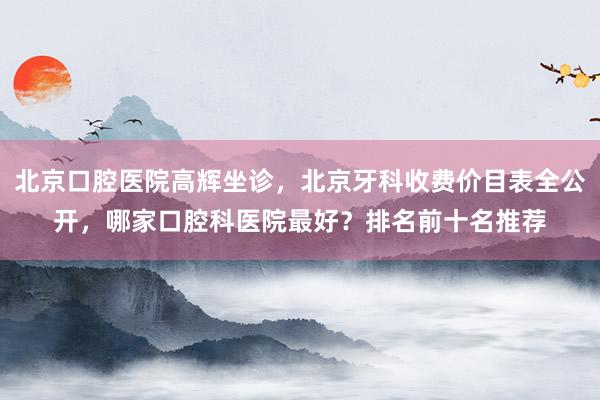 北京口腔医院高辉坐诊，北京牙科收费价目表全公开，哪家口腔科医院最好？排名前十名推荐