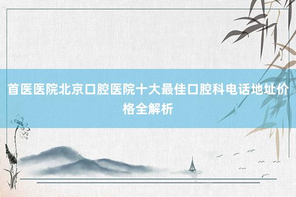 首医医院北京口腔医院十大最佳口腔科电话地址价格全解析
