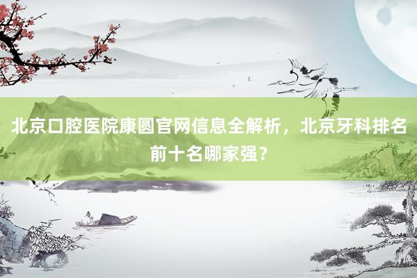 北京口腔医院康圆官网信息全解析，北京牙科排名前十名哪家强？