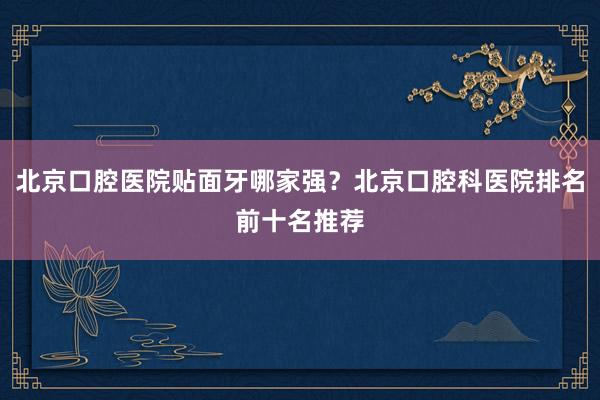 北京口腔医院贴面牙哪家强？北京口腔科医院排名前十名推荐