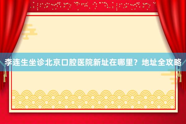 李连生坐诊北京口腔医院新址在哪里？地址全攻略