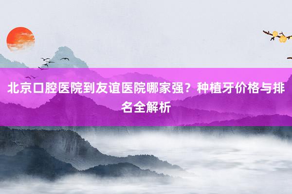 北京口腔医院到友谊医院哪家强？种植牙价格与排名全解析