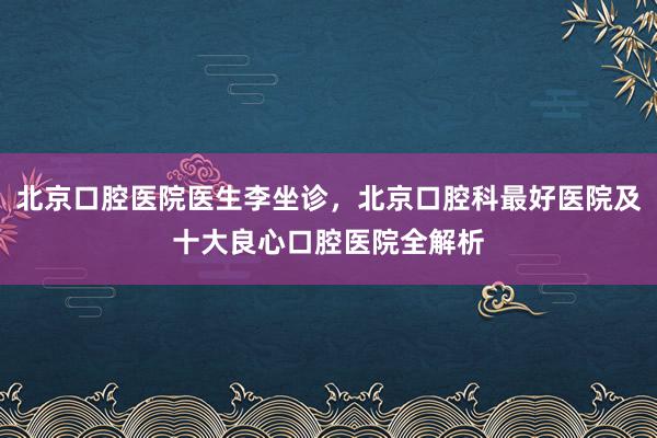 北京口腔医院医生李坐诊，北京口腔科最好医院及十大良心口腔医院全解析