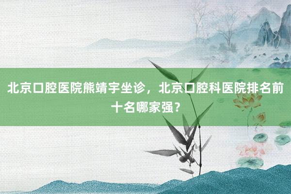 北京口腔医院熊靖宇坐诊，北京口腔科医院排名前十名哪家强？