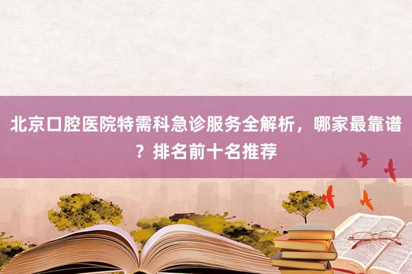 北京口腔医院特需科急诊服务全解析，哪家最靠谱？排名前十名推荐