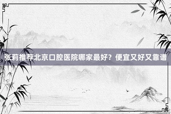 张莉推荐北京口腔医院哪家最好？便宜又好又靠谱