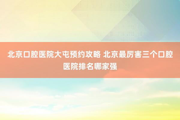 北京口腔医院大屯预约攻略 北京最厉害三个口腔医院排名哪家强