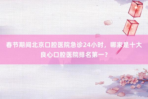 春节期间北京口腔医院急诊24小时，哪家是十大良心口腔医院排名第一？