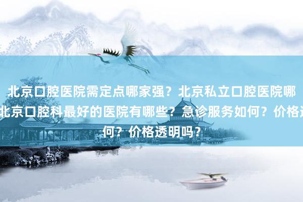 北京口腔医院需定点哪家强？北京私立口腔医院哪家好？北京口腔科最好的医院有哪些？急诊服务如何？价格透明吗？