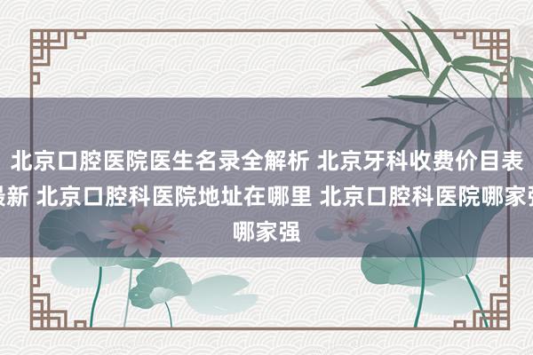 北京口腔医院医生名录全解析 北京牙科收费价目表最新 北京口腔科医院地址在哪里 北京口腔科医院哪家强