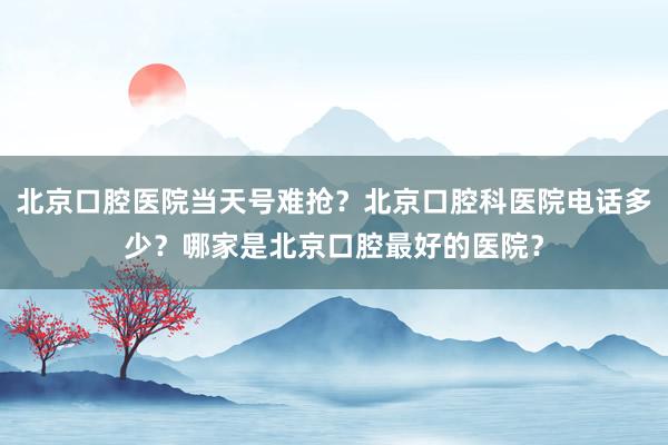 北京口腔医院当天号难抢？北京口腔科医院电话多少？哪家是北京口腔最好的医院？