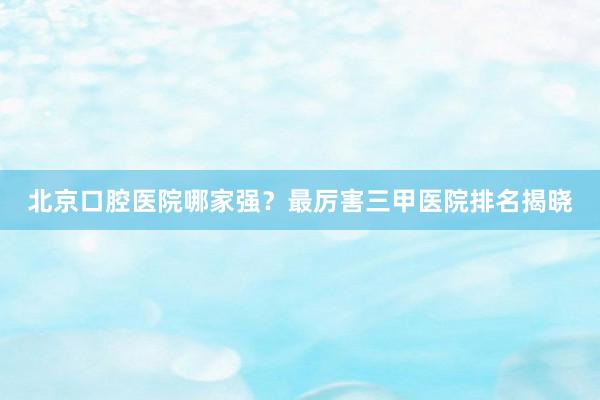 北京口腔医院哪家强？最厉害三甲医院排名揭晓