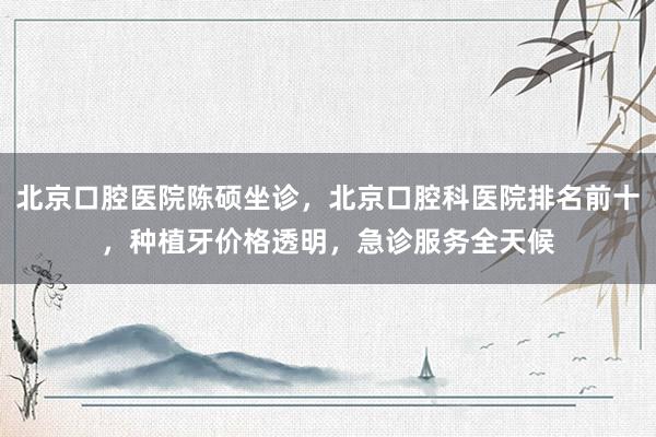 北京口腔医院陈硕坐诊，北京口腔科医院排名前十，种植牙价格透明，急诊服务全天候