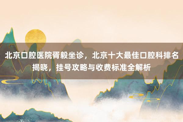 北京口腔医院胥毅坐诊，北京十大最佳口腔科排名揭晓，挂号攻略与收费标准全解析
