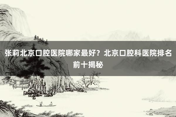 张莉北京口腔医院哪家最好？北京口腔科医院排名前十揭秘