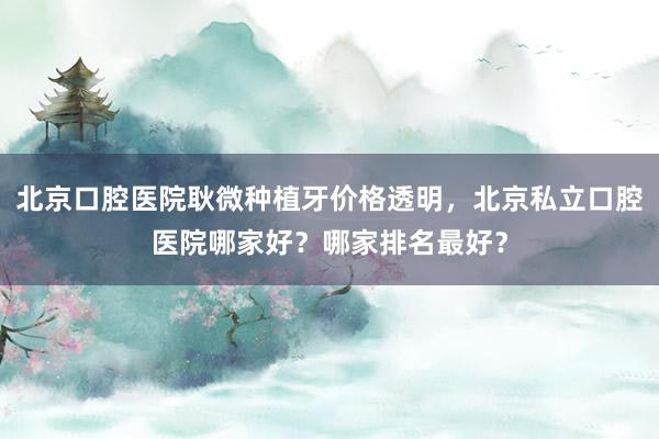 北京口腔医院耿微种植牙价格透明，北京私立口腔医院哪家好？哪家排名最好？