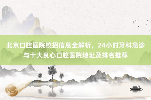 北京口腔医院校招信息全解析，24小时牙科急诊与十大良心口腔医院地址及排名推荐