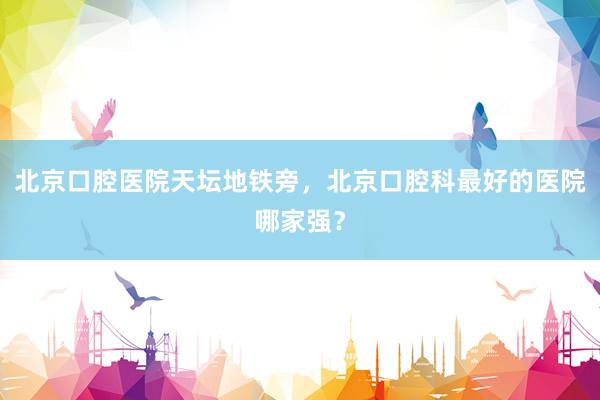 北京口腔医院天坛地铁旁，北京口腔科最好的医院哪家强？