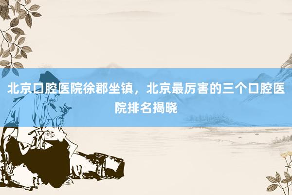 北京口腔医院徐郡坐镇，北京最厉害的三个口腔医院排名揭晓