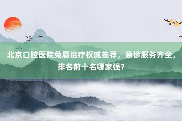 北京口腔医院兔唇治疗权威推荐，急诊服务齐全，排名前十名哪家强？