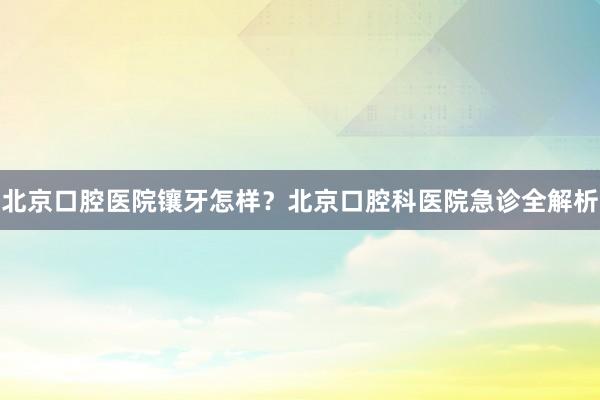 北京口腔医院镶牙怎样？北京口腔科医院急诊全解析
