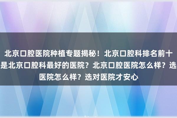 北京口腔医院种植专题揭秘！北京口腔科排名前十哪家强？哪家是北京口腔科最好的医院？北京口腔医院怎么样？选对医院才安心
