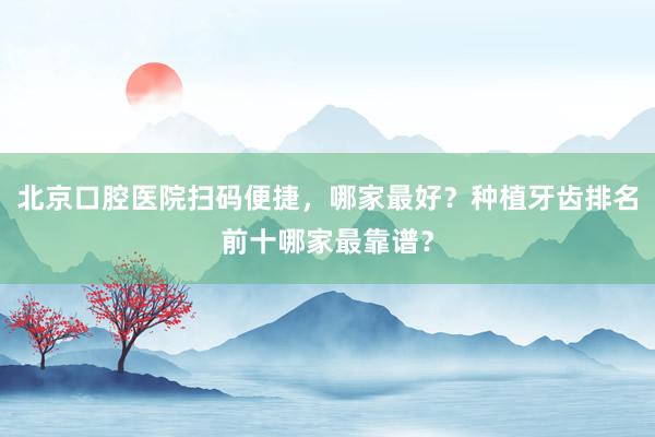 北京口腔医院扫码便捷，哪家最好？种植牙齿排名前十哪家最靠谱？