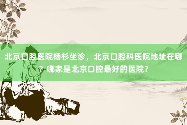 北京口腔医院杨杉坐诊，北京口腔科医院地址在哪？哪家是北京口腔最好的医院？