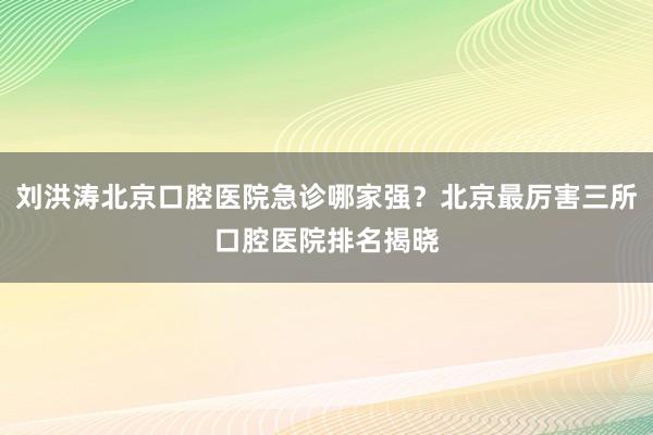 刘洪涛北京口腔医院急诊哪家强？北京最厉害三所口腔医院排名揭晓