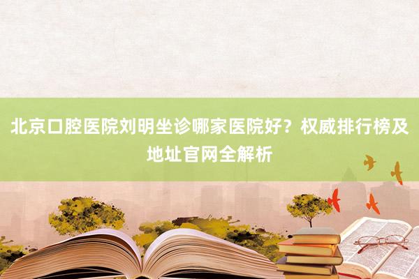 北京口腔医院刘明坐诊哪家医院好？权威排行榜及地址官网全解析