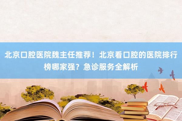 北京口腔医院魏主任推荐！北京看口腔的医院排行榜哪家强？急诊服务全解析