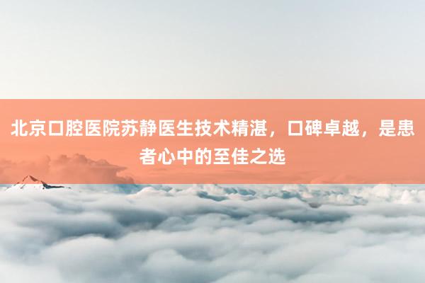 北京口腔医院苏静医生技术精湛，口碑卓越，是患者心中的至佳之选