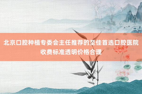 北京口腔种植专委会主任推荐的至佳首选口腔医院收费标准透明价格合理