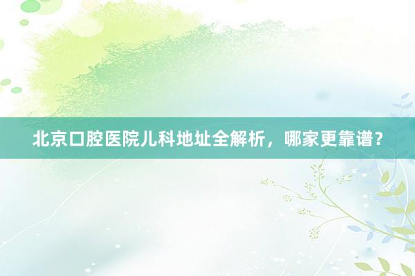 北京口腔医院儿科地址全解析，哪家更靠谱？