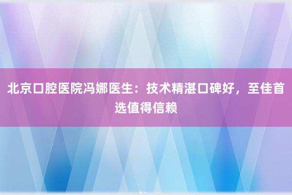北京口腔医院冯娜医生：技术精湛口碑好，至佳首选值得信赖