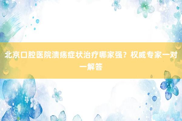 北京口腔医院溃疡症状治疗哪家强？权威专家一对一解答