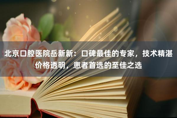 北京口腔医院岳新新：口碑最佳的专家，技术精湛价格透明，患者首选的至佳之选