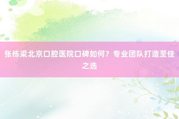 张栋梁北京口腔医院口碑如何？专业团队打造至佳之选