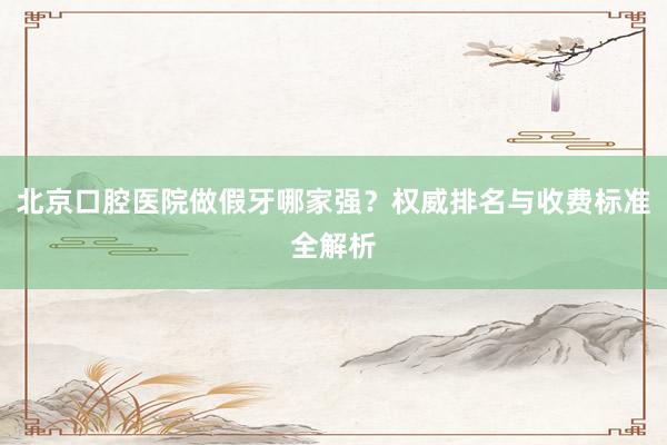 北京口腔医院做假牙哪家强？权威排名与收费标准全解析