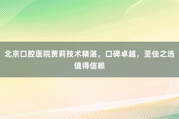 北京口腔医院贾莉技术精湛，口碑卓越，至佳之选值得信赖