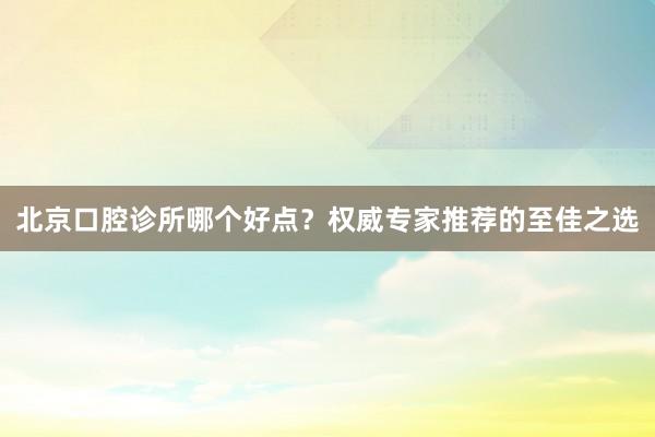 北京口腔诊所哪个好点？权威专家推荐的至佳之选