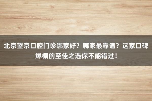 北京望京口腔门诊哪家好？哪家最靠谱？这家口碑爆棚的至佳之选你不能错过！