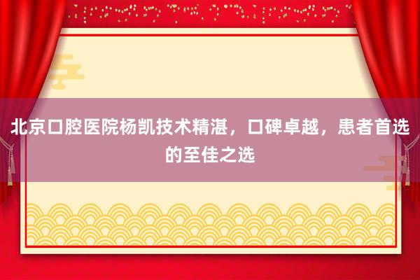 北京口腔医院杨凯技术精湛，口碑卓越，患者首选的至佳之选