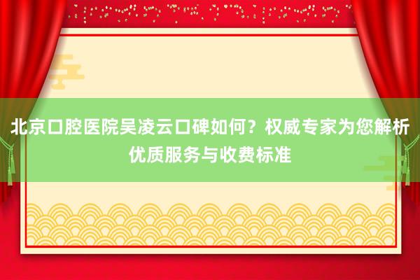 北京口腔医院吴凌云口碑如何？权威专家为您解析优质服务与收费标准