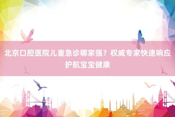 北京口腔医院儿童急诊哪家强？权威专家快速响应护航宝宝健康