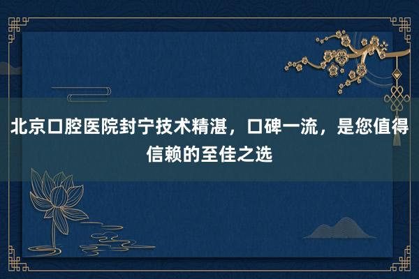 北京口腔医院封宁技术精湛，口碑一流，是您值得信赖的至佳之选