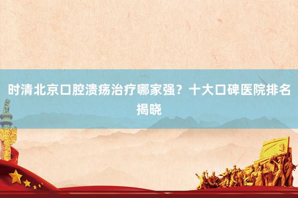 时清北京口腔溃疡治疗哪家强？十大口碑医院排名揭晓